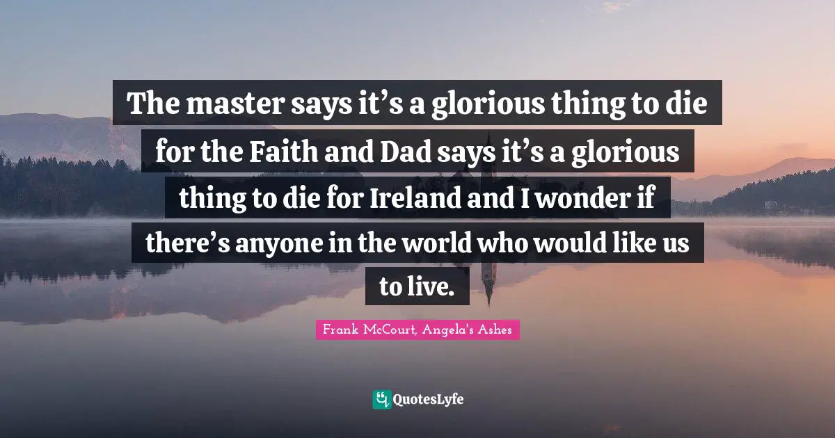 The master says it’s a glorious thing to die for the Faith and Dad says it’s a glorious thing to die for Ireland and I wonder if there’s anyone in the world who would like us to live.