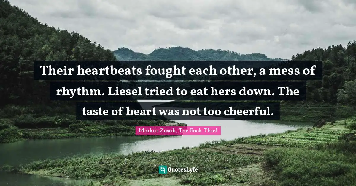 Their heartbeats fought each other, a mess of rhythm. Liesel tried to eat hers down. The taste of heart was not too cheerful.