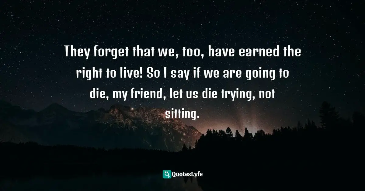 They forget that we, too, have earned the right to live! So I say if we are going to die, my friend, let us die trying, not sitting.
