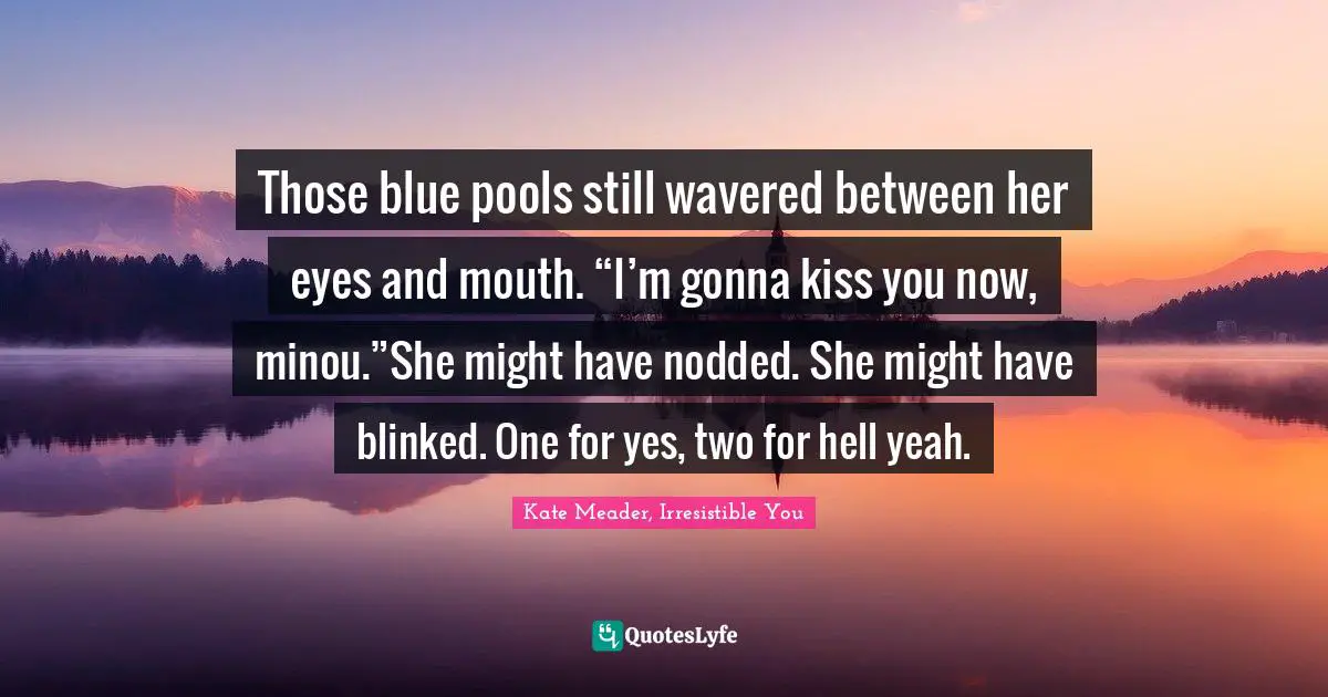 Those blue pools still wavered between her eyes and mouth. “I’m gonna kiss you now, minou.”She might have nodded. She might have blinked. One for yes, two for hell yeah.