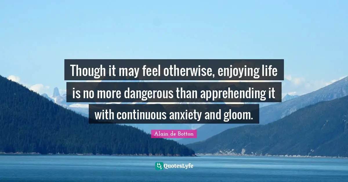 Alain De Botton Quotes: "Though it may feel otherwise, enjoying life is no more dangerous than apprehending it with continuous anxiety and gloom."