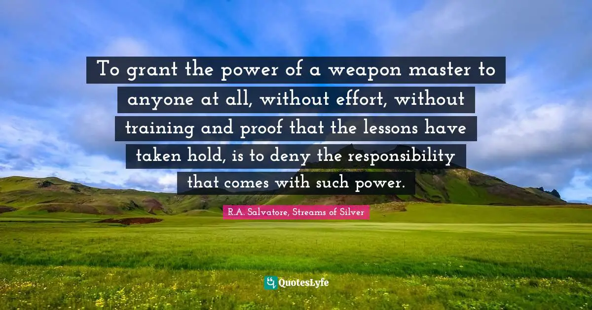 To grant the power of a weapon master to anyone at all, without effort, without training and proof that the lessons have taken hold, is to deny the responsibility that comes with such power.