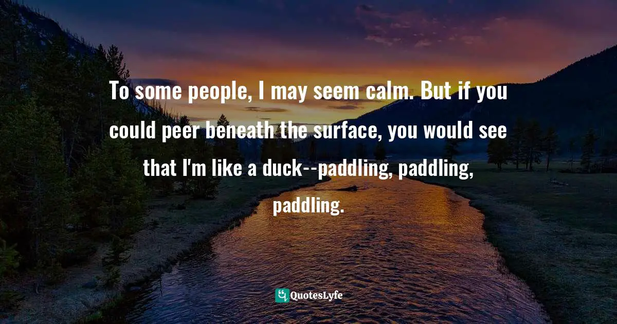 To some people, I may seem calm. But if you could peer beneath the surface, you would see that I'm like a duck--paddling, paddling, paddling.