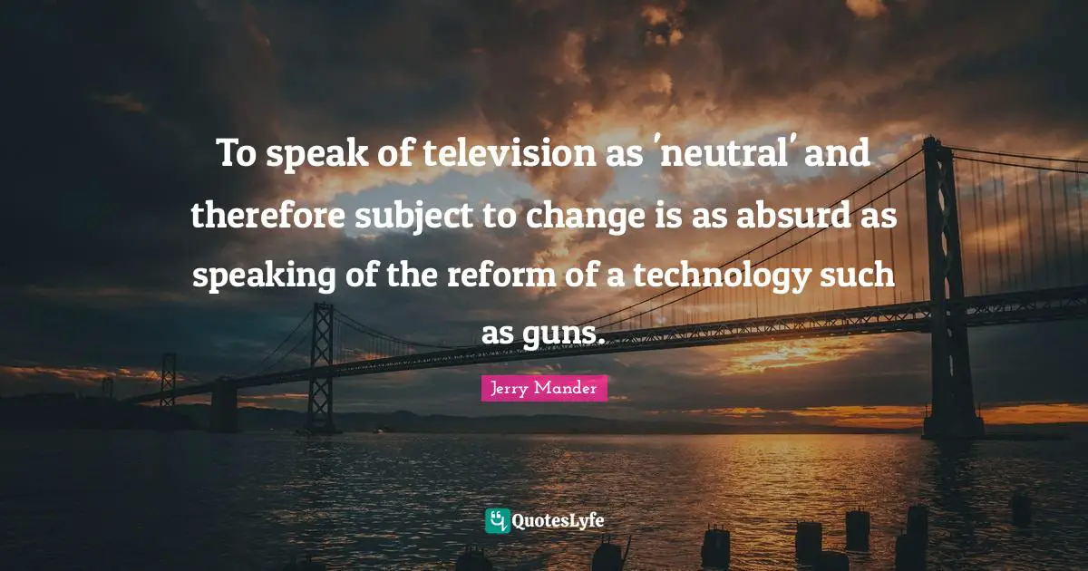 To speak of television as 'neutral' and therefore subject to change is as absurd as speaking of the reform of a technology such as guns.
