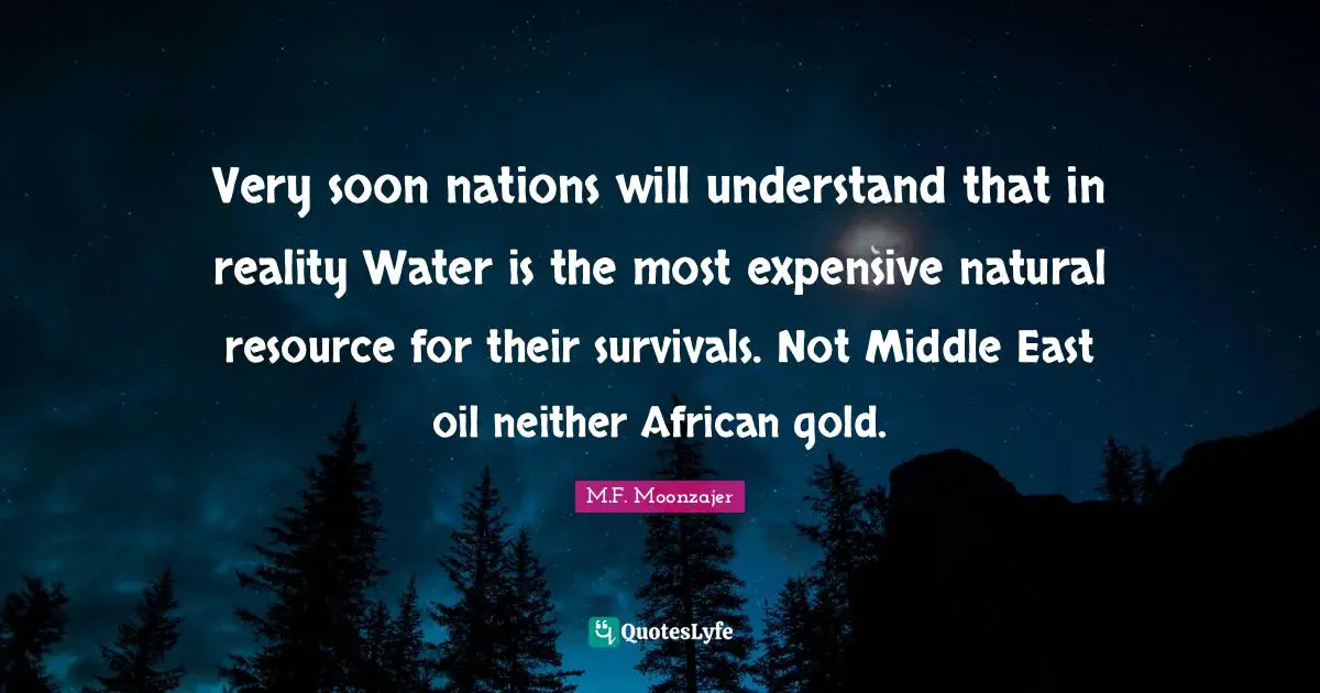 Very soon nations will understand that in reality Water is the most expensive natural resource for their survivals. Not Middle East oil neither African gold.