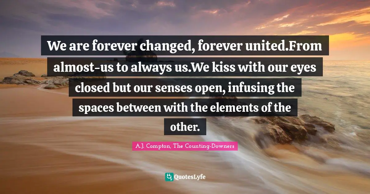We are forever changed, forever united.From almost-us to always us.We kiss with our eyes closed but our senses open, infusing the spaces between with the elements of the other.