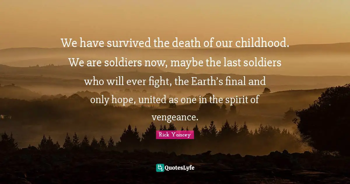 We have survived the death of our childhood. We are soldiers now, maybe the last soldiers who will ever fight, the Earth’s final and only hope, united as one in the spirit of vengeance.