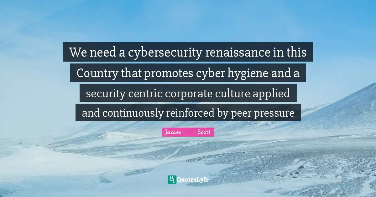 We need a cybersecurity renaissance in this Country that promotes cyber hygiene and a security centric corporate culture applied and continuously reinforced by peer pressure