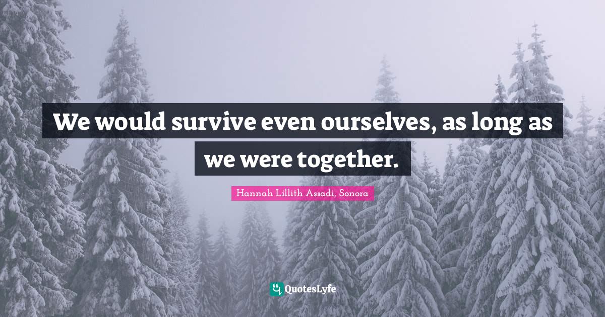 We would survive even ourselves, as long as we were together.