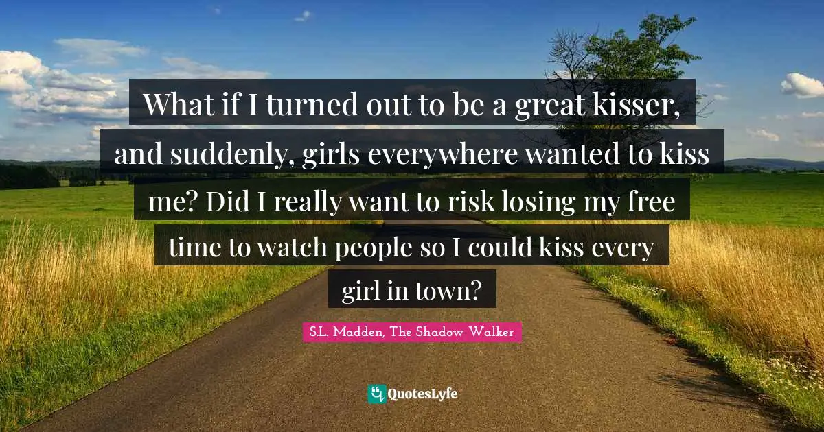 What if I turned out to be a great kisser, and suddenly, girls everywhere wanted to kiss me? Did I really want to risk losing my free time to watch people so I could kiss every girl in town?