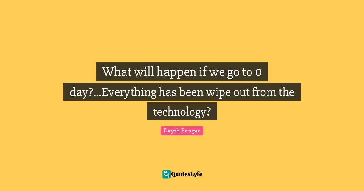 What will happen if we go to 0 day?...Everything has been wipe out from the technology?