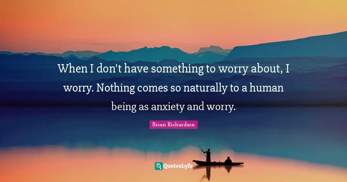 When I don't have something to worry about, I worry. Nothing comes so naturally to a human being as anxiety and worry.