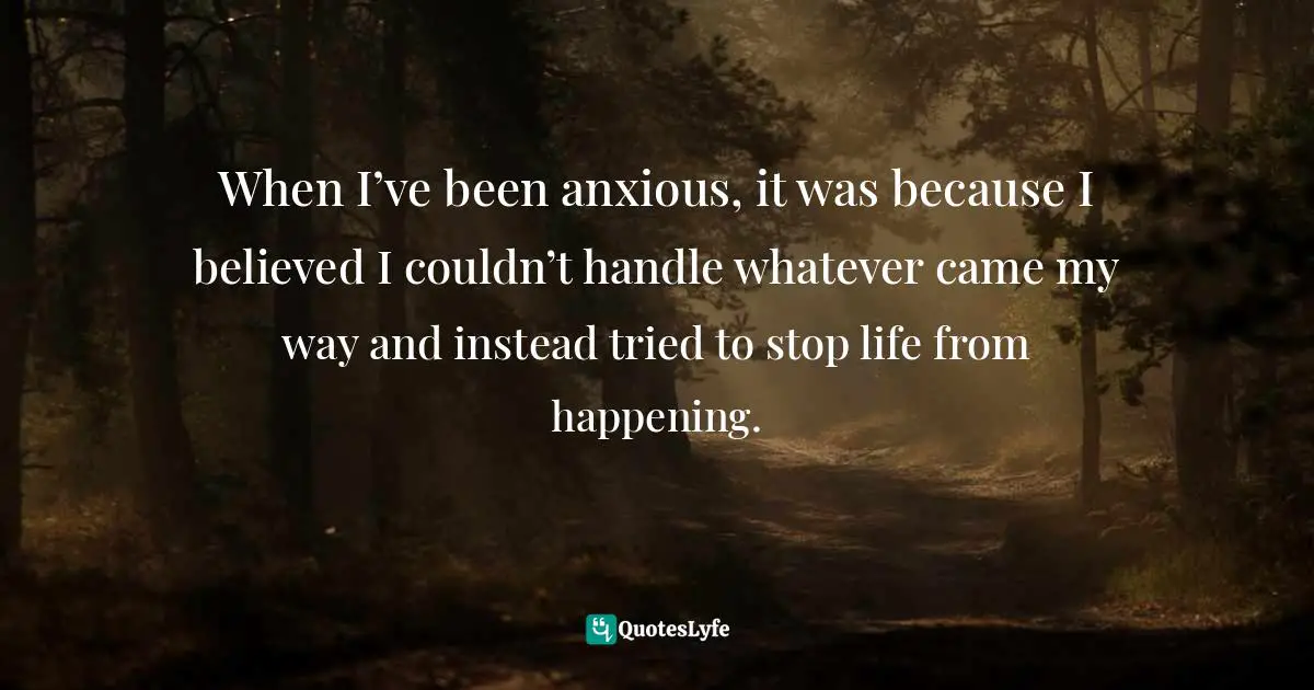 When I’ve been anxious, it was because I believed I couldn’t handle whatever came my way and instead tried to stop life from happening.