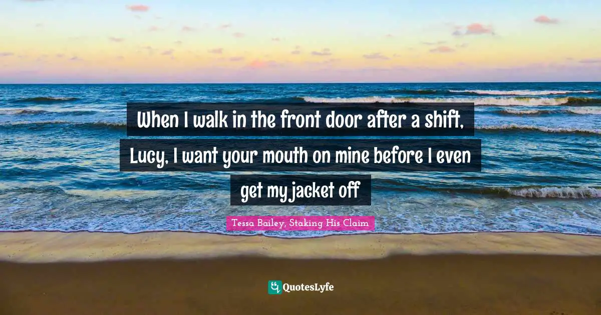 When I walk in the front door after a shift, Lucy, I want your mouth on mine before I even get my jacket off