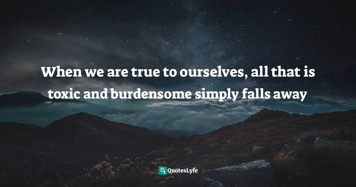 Binge Quotes: "When we are true to ourselves, all that is toxic and burdensome simply falls away"