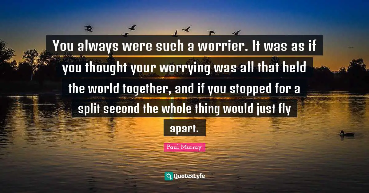 You always were such a worrier. It was as if you thought your worrying was all that held the world together, and if you stopped for a split second the whole thing would just fly apart.