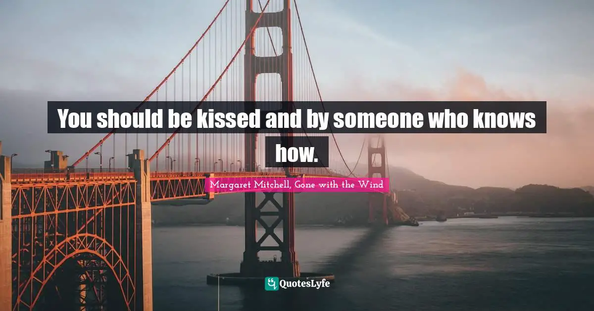 You should be kissed and by someone who knows how.