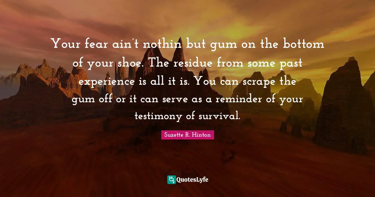 Your fear ain’t nothin but gum on the bottom of your shoe. The residue from some past experience is all it is. You can scrape the gum off or it can serve as a reminder of your testimony of survival.