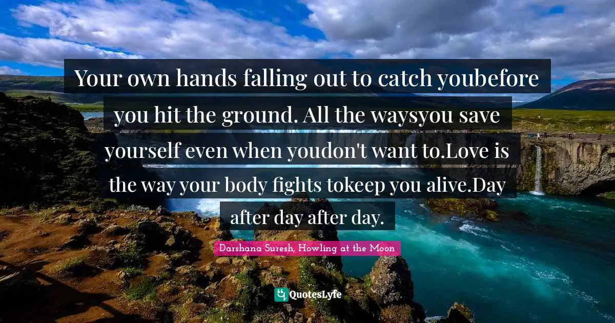 Your own hands falling out to catch youbefore you hit the ground. All the waysyou save yourself even when youdon't want to.Love is the way your body fights tokeep you alive.Day after day after day.