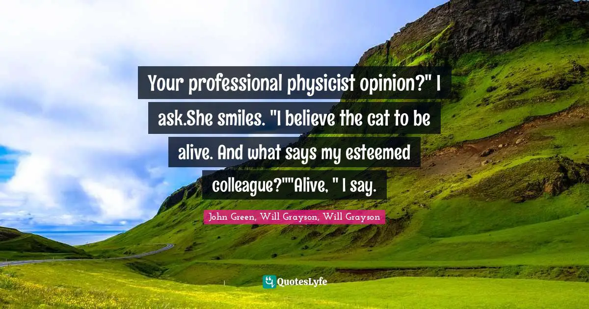 John Green, Will Grayson, Will Grayson Quotes: "Your professional physicist opinion?" I ask.She smiles. "I believe the cat to be alive. And what says my esteemed colleague?""Alive, " I say."