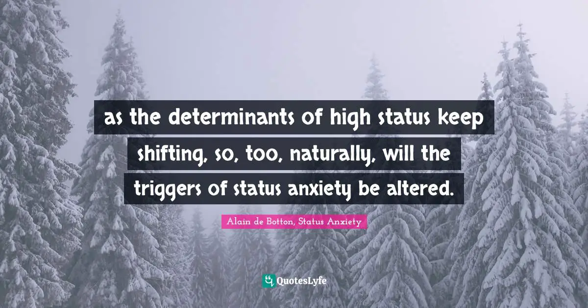 as the determinants of high status keep shifting, so, too, naturally, will the triggers of status anxiety be altered.