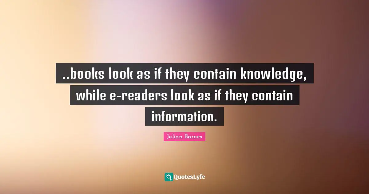 Readers Quotes: "..books look as if they contain knowledge, while e-readers look as if they contain information."