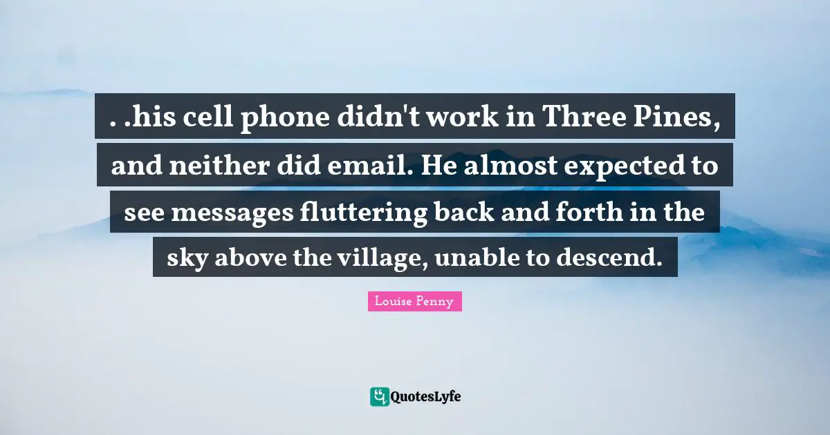 . .his cell phone didn't work in Three Pines, and neither did email. He almost expected to see messages fluttering back and forth in the sky above the village, unable to descend.