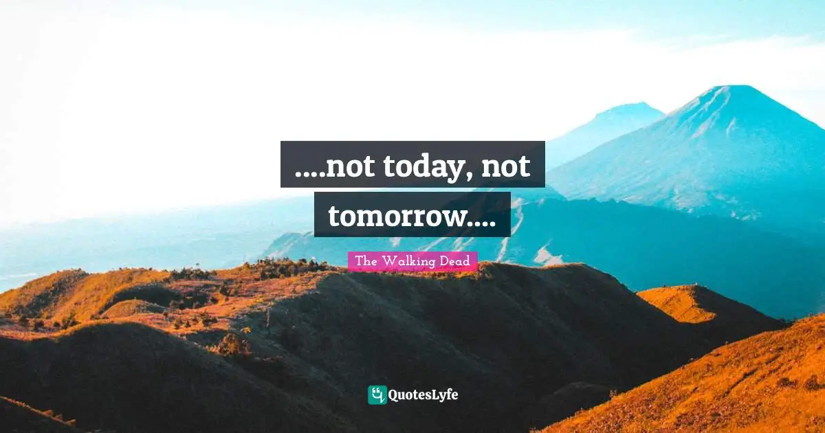 ....not today, not tomorrow....