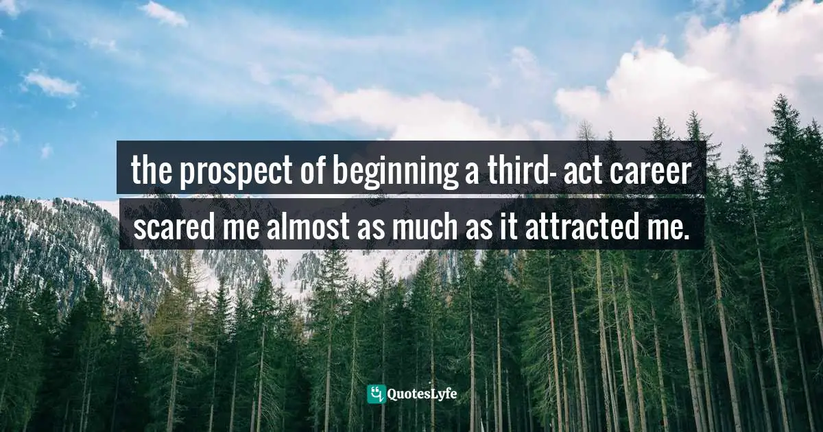 the prospect of beginning a third- act career scared me almost as much as it attracted me.
