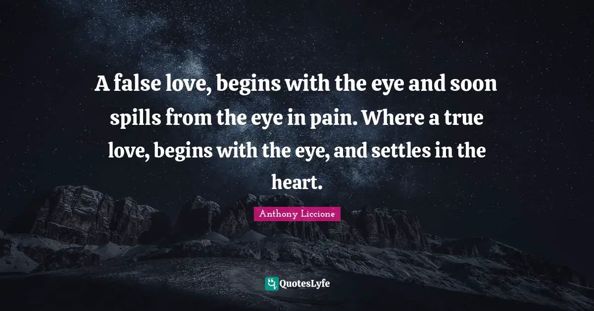 A false love, begins with the eye and soon spills from the eye in pain. Where a true love, begins with the eye, and settles in the heart.