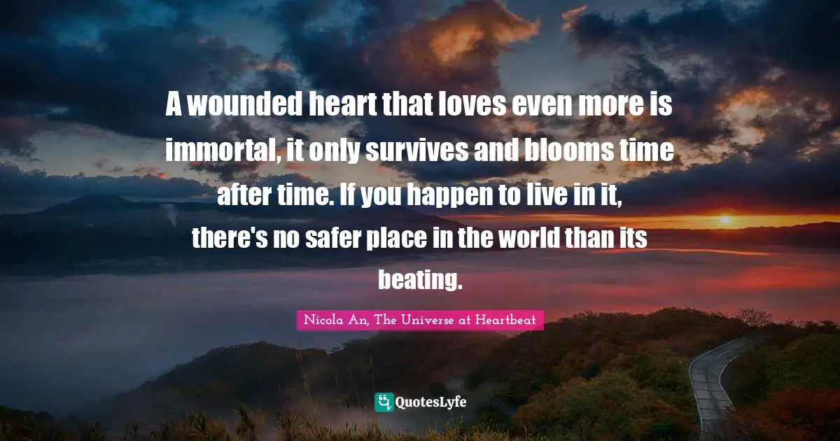 Soulmates Quotes: "A wounded heart that loves even more is immortal, it only survives and blooms time after time. If you happen to live in it, there's no safer place in the world than its beating."