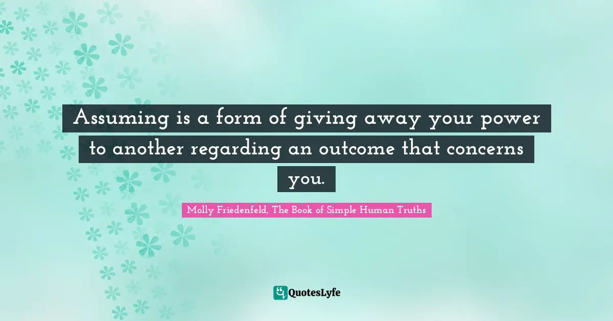 Assuming is a form of giving away your power to another regarding an outcome that concerns you.