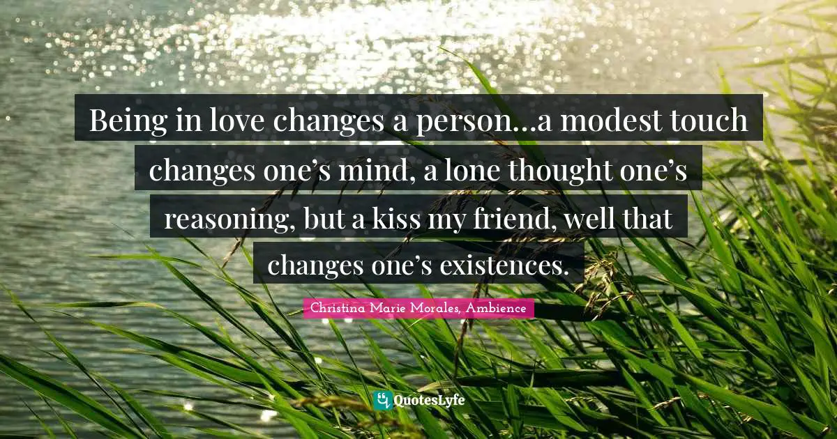 Being in love changes a person…a modest touch changes one’s mind, a lone thought one’s reasoning, but a kiss my friend, well that changes one’s existences.