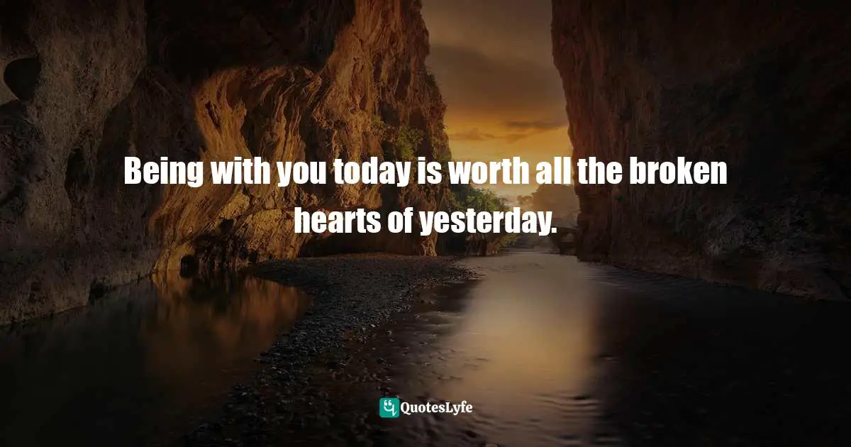Being with you today is worth all the broken hearts of yesterday.