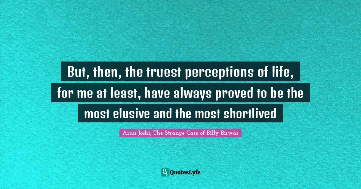 But, then, the truest perceptions of life, for me at least, have always proved to be the most elusive and the most shortlived