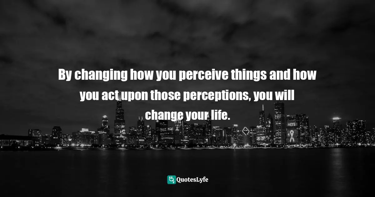 By changing how you perceive things and how you act upon those perceptions, you will change your life.