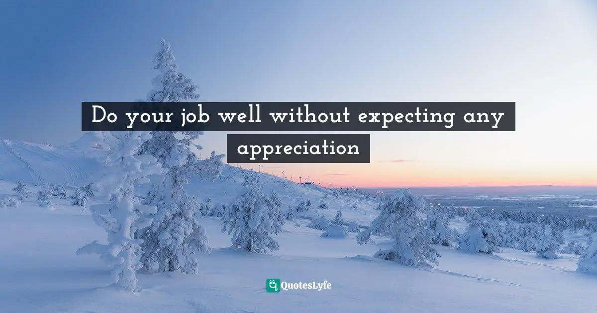 Do your job well without expecting any appreciation