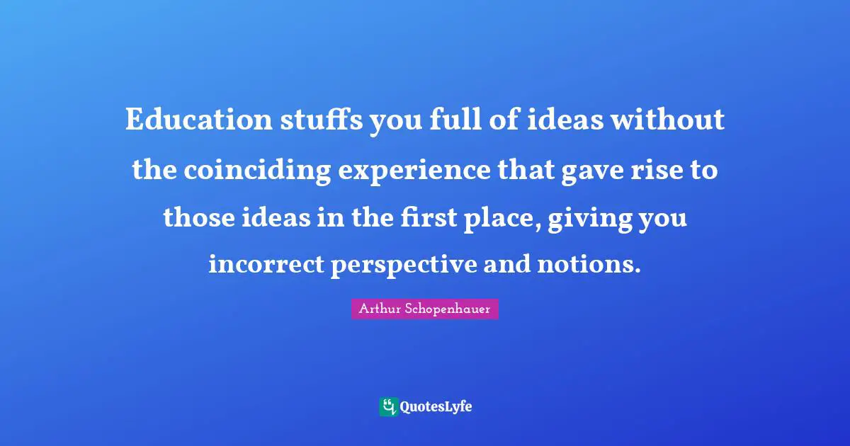 Education stuffs you full of ideas without the coinciding experience that gave rise to those ideas in the first place, giving you incorrect perspective and notions.