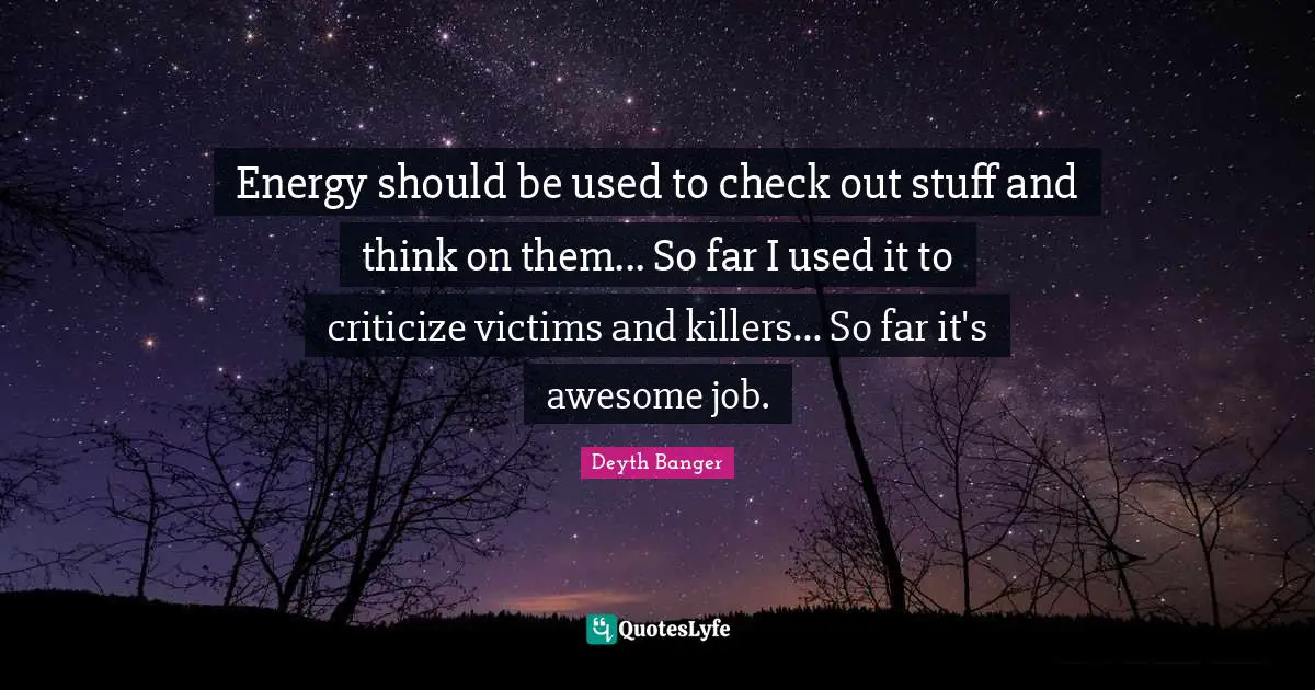 Energy should be used to check out stuff and think on them... So far I used it to criticize victims and killers... So far it's awesome job.