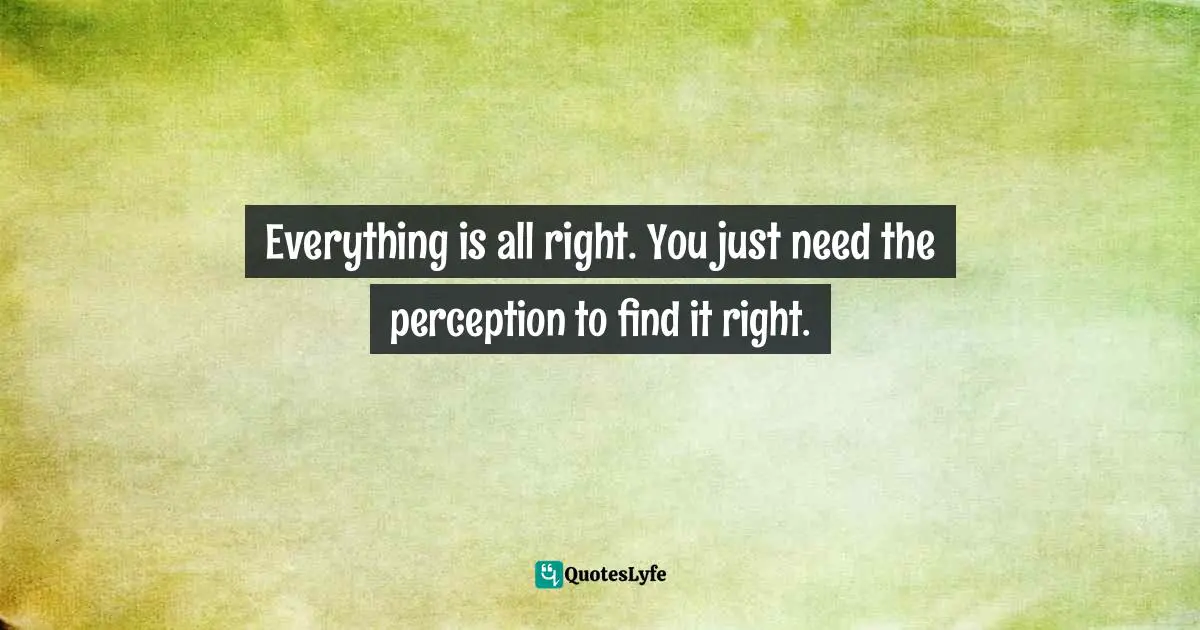 Everything is all right. You just need the perception to find it right.