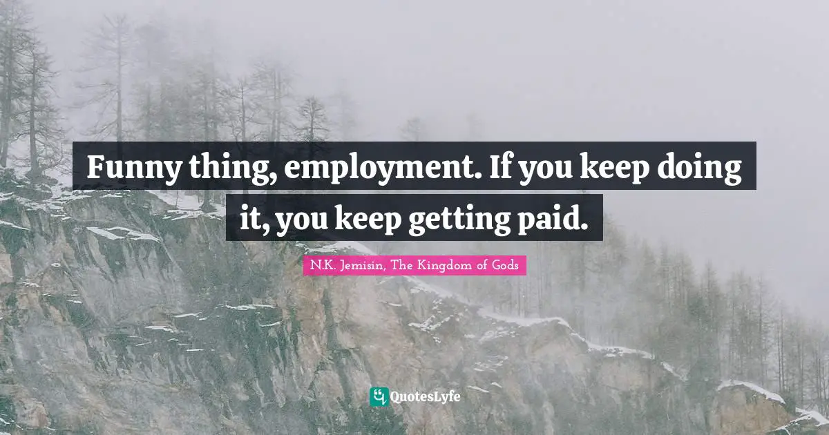 Funny thing, employment. If you keep doing it, you keep getting paid.