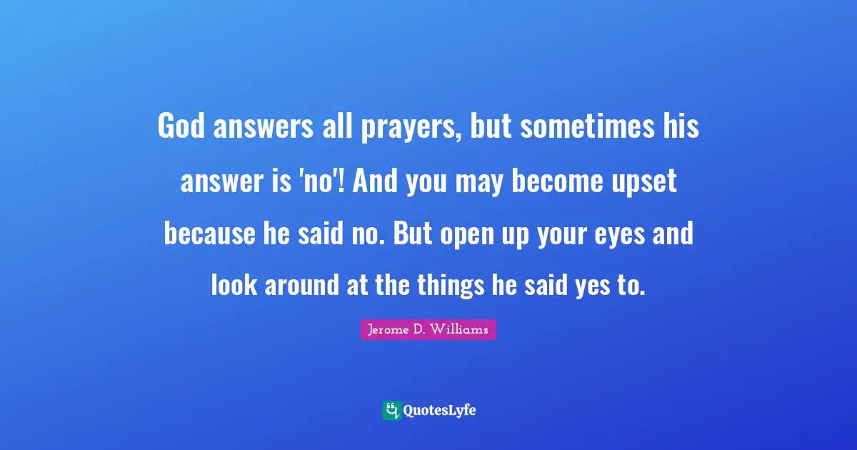 Religion And Philoshophy Quotes: "God answers all prayers, but sometimes his answer is 'no'! And you may become upset because he said no. But open up your eyes and look around at the things he said yes to."
