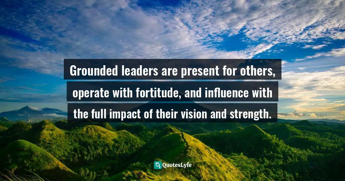 Grounded leaders are present for others, operate with fortitude, and influence with the full impact of their vision and strength.