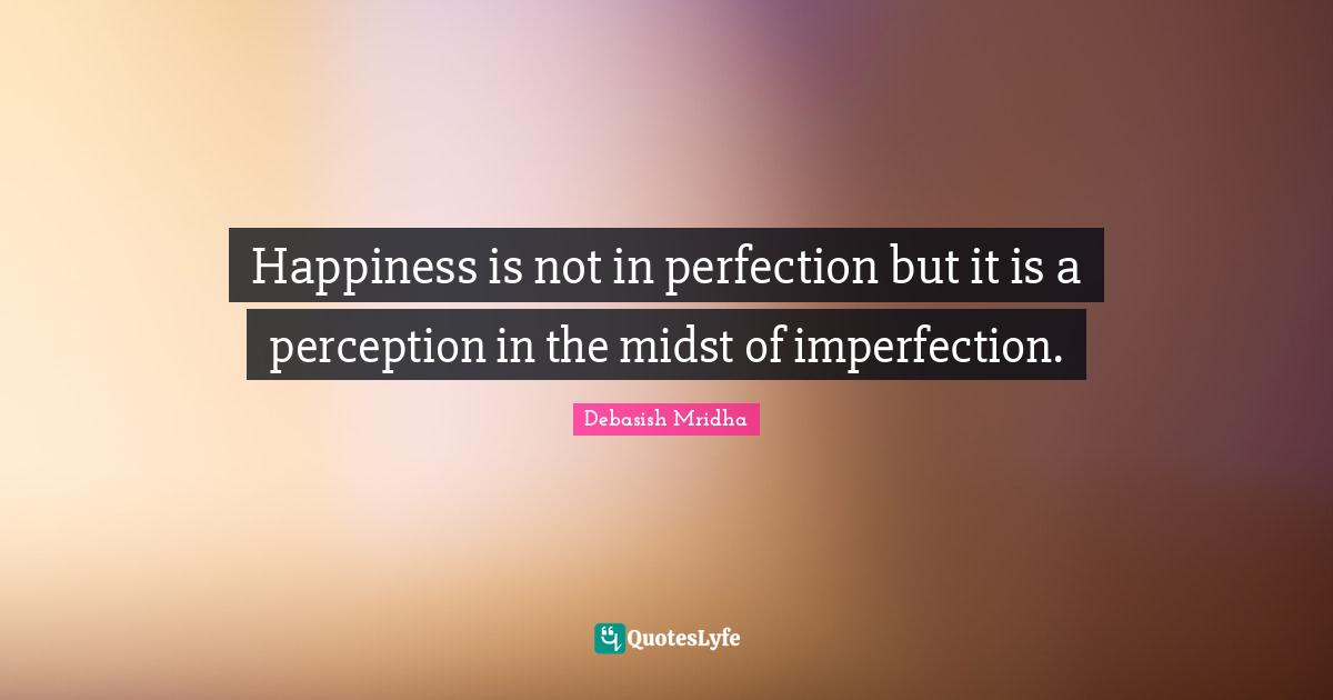 Happiness is not in perfection but it is a perception in the midst of imperfection.