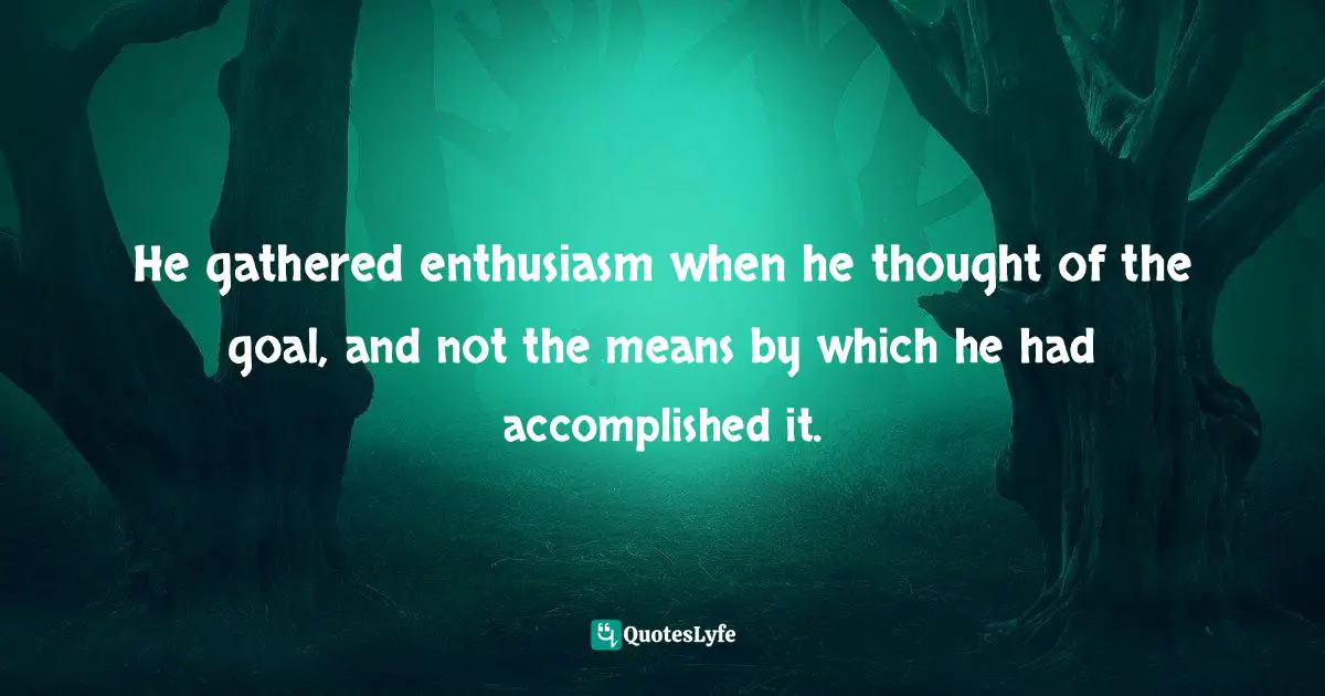 He gathered enthusiasm when he thought of the goal, and not the means by which he had accomplished it.