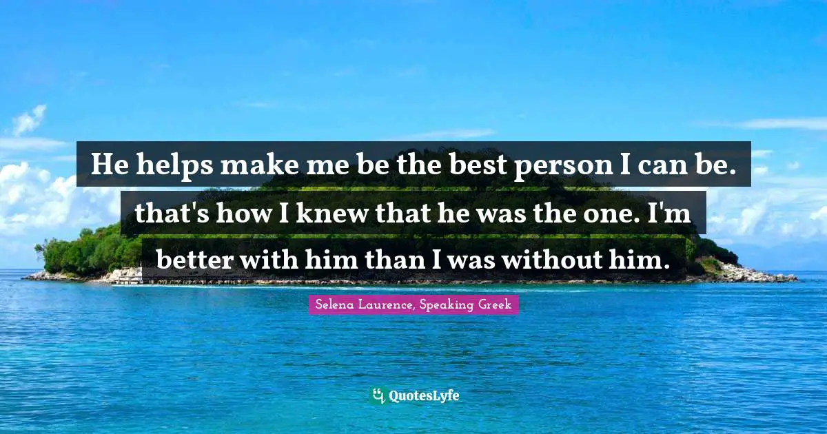 He helps make me be the best person I can be. that's how I knew that he was the one. I'm better with him than I was without him.