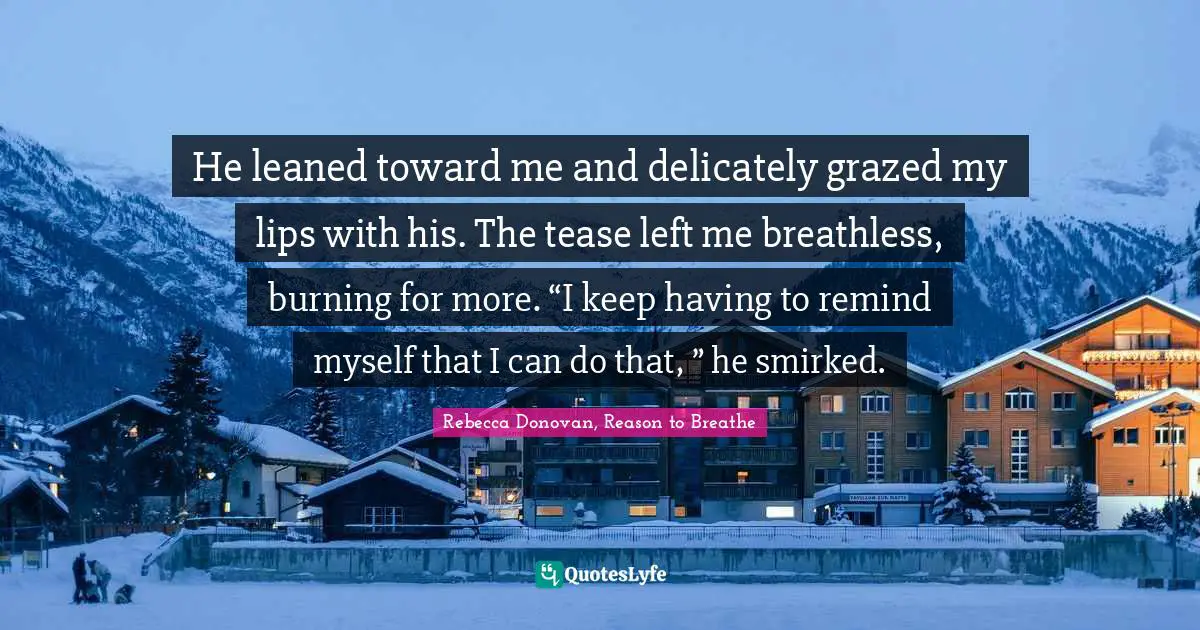 He leaned toward me and delicately grazed my lips with his. The tease left me breathless, burning for more. “I keep having to remind myself that I can do that, ” he smirked.
