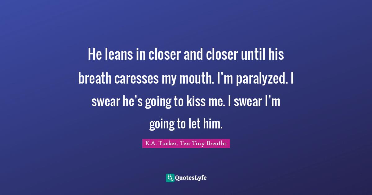He leans in closer and closer until his breath caresses my mouth. I’m paralyzed. I swear he’s going to kiss me. I swear I’m going to let him.