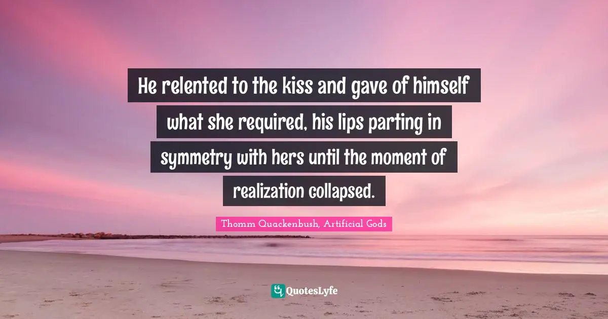 He relented to the kiss and gave of himself what she required, his lips parting in symmetry with hers until the moment of realization collapsed.