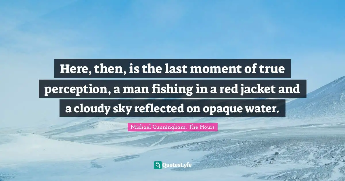 Michael Cunningham, The Hours Quotes: "Here, then, is the last moment of true perception, a man fishing in a red jacket and a cloudy sky reflected on opaque water."